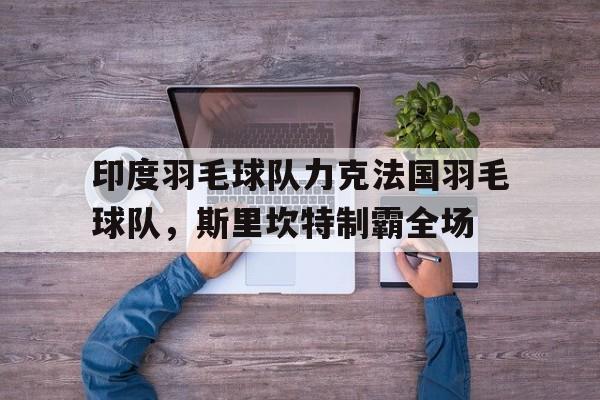 开云体育官网-印度羽毛球队力克法国羽毛球队，斯里坎特制霸全场的简单介绍